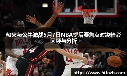 热火与公牛激战5月7日NBA季后赛焦点对决精彩回顾与分析